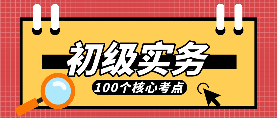 全是干货！初级实务核心100个考点，速打印背它！拿下初级不是梦